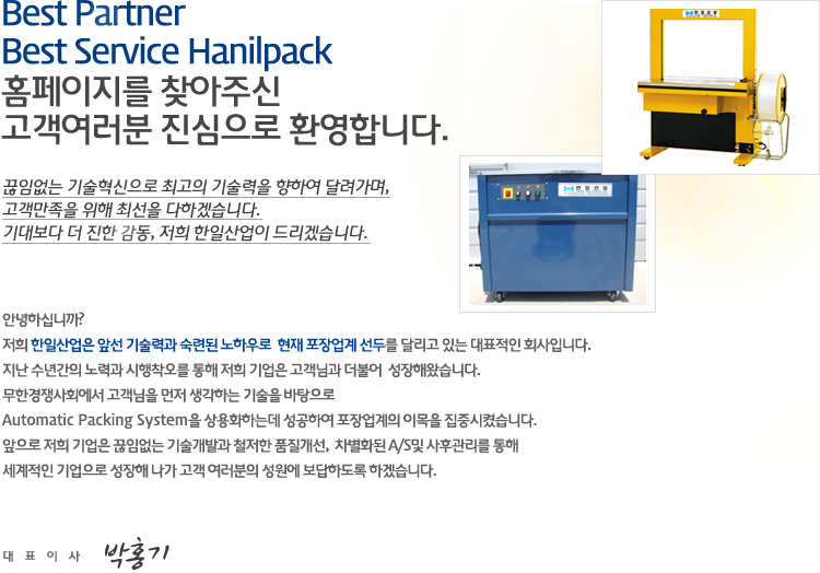 Best Partner Best Service Hanilpack 홈페이지를 찾아주신 고객여러분 진심으로 환영합니다.
				끊임없는 기술혁신으로 최고의 기술력을 향하여 달려가며, 고객만족을 위해 최선을 다하겠습니다. 기대보다 더 진한 감동, 저희 한일산업이 드리겠습니다.
				안녕하십니까?
저희 한일산업은 앞선 기술력과 숙련된 노하우로  현재 포장업계 선두를 달리고 있는 대표적인 회사입니다.
지난 수년간의 노력과 시행착오를 통해 저희 기업은 고객님과 더불어  성장해왔습니다. 
무한경쟁사회에서 고객님을 먼저 생각하는 기술을 바탕으로
Automatic Packing System을 상용화하는데 성공하여 포장업계의 이목을 집중시켰습니다.
앞으로 저희 기업은 끊임없는 기술개발과 철저한 품질개선,  차별화된 A/S및 사후관리를 통해
세계적인 기업으로 성장해 나가 고객 여러분의 성원에 보답하도록 하겠습니다.